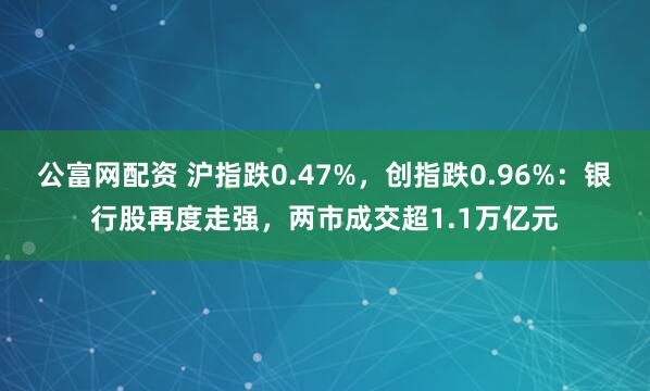 公富网配资 沪指跌0.47%，创指跌0.96%：银行股再度走强，两市成交超1.1万亿元