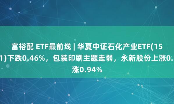 富裕配 ETF最前线 | 华夏中证石化产业ETF(159731)下跌0.46%，包装印刷主题走弱，永新股份上涨0.94%