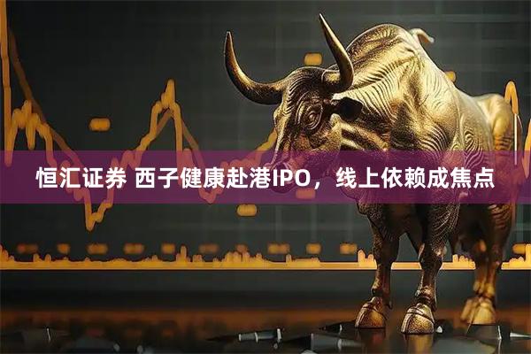 恒汇证券 西子健康赴港IPO，线上依赖成焦点