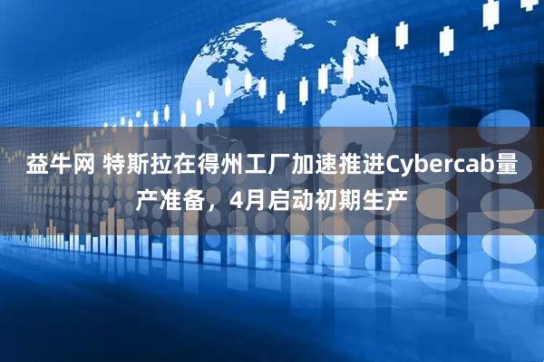 益牛网 特斯拉在得州工厂加速推进Cybercab量产准备，4月启动初期生产