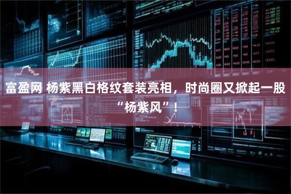 富盈网 杨紫黑白格纹套装亮相，时尚圈又掀起一股“杨紫风”！