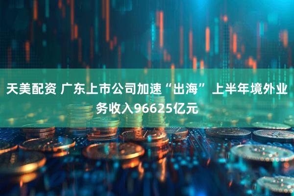 天美配资 广东上市公司加速“出海” 上半年境外业务收入96625亿元