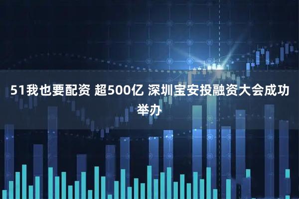 51我也要配资 超500亿 深圳宝安投融资大会成功举办