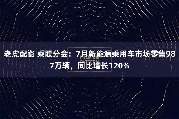 老虎配资 乘联分会：7月新能源乘用车市场零售987万辆，同比增长120%