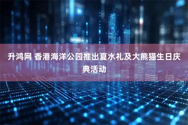 升鸿网 香港海洋公园推出夏水礼及大熊猫生日庆典活动
