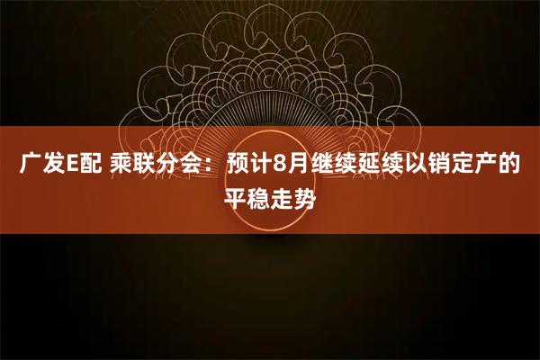 广发E配 乘联分会：预计8月继续延续以销定产的平稳走势