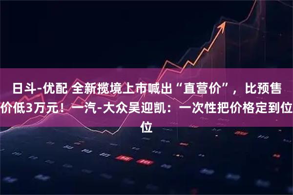 日斗-优配 全新揽境上市喊出“直营价”，比预售价低3万元！一汽-大众吴迎凯：一次性把价格定到位