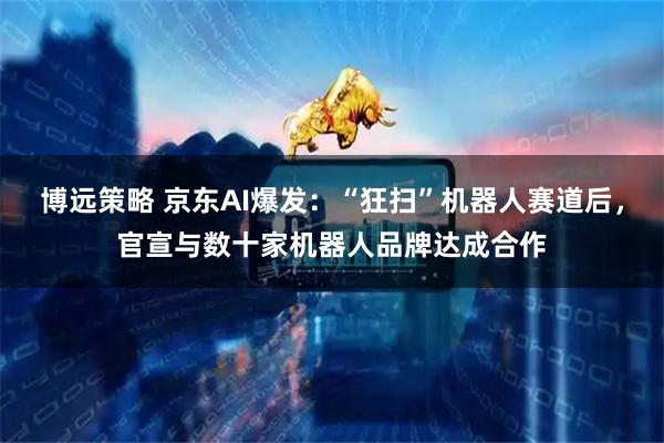 博远策略 京东AI爆发：“狂扫”机器人赛道后，官宣与数十家机器人品牌达成合作