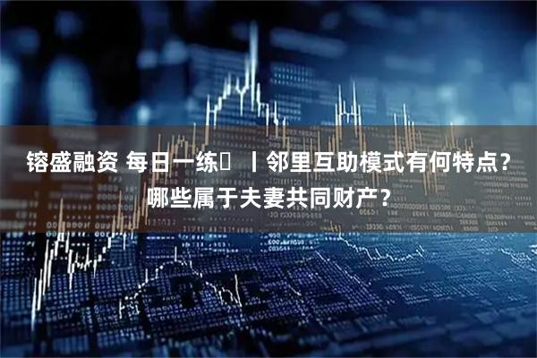 镕盛融资 每日一练㉛丨邻里互助模式有何特点？哪些属于夫妻共同财产？